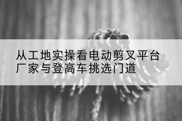 延安电动剪叉升降平台厂家-从工地实操看电动剪叉平台厂家与登高车挑选门道