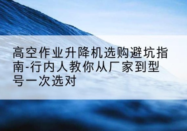 延安升降平台厂家-高空作业升降机选购避坑指南-行内人教你从厂家到型号一次选对