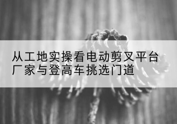 延安电动剪叉升降平台厂家-从工地实操看电动剪叉平台厂家与登高车挑选门道